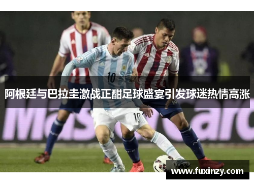 阿根廷与巴拉圭激战正酣足球盛宴引发球迷热情高涨