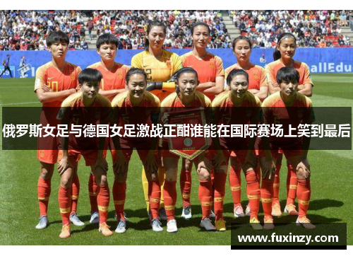 俄罗斯女足与德国女足激战正酣谁能在国际赛场上笑到最后